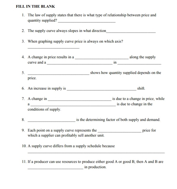 FILL IN THE BLANK
1. The law of supply states that there is what type of relationship between price and
quantity supplied?
2. The supply curve always slopes in what direction
3. When graphing supply curve price is always on which axis?
4. A change in price results in a
along the supply
curve and a
in
5.
shows how quantity supplied depends on the
price.
6. An increase in supply is
shift.
7. A change in
is due to a change in price, while
is due to change in the
conditions of supply.
is the determining factor of both supply and demand.
8.
9. Each point on a supply curve represents the
which a supplier can profitably sell another unit.
price for
10. A supply curve differs from a supply schedule because
11. If a producer can use resources to produce either good A or good B, then A and B are
in production.
