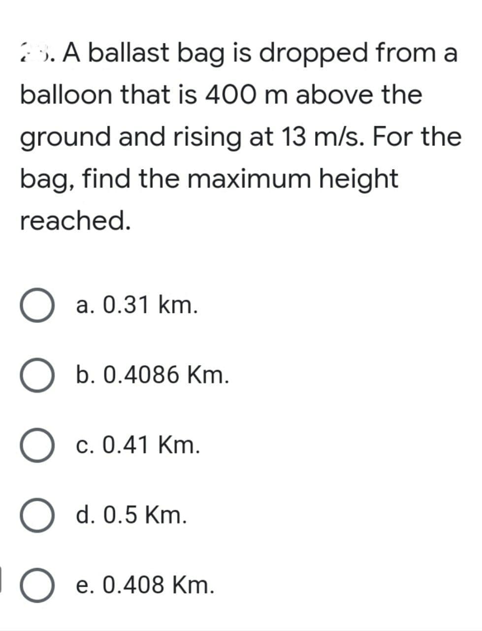 . A ballast bag is dropped from a
balloon that is 400 m above the
ground and rising at 13 m/s. For the
bag, find the maximum height
reached.
O a. 0.31 km.
O b. 0.4086 Km.
О с. 0.41 Km.
O d. 0.5 Km.
e. 0.408 Km.
