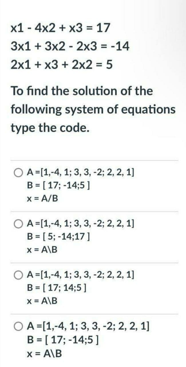 x1 - 4x2 + x3 = 17
3x1 + 3x2 - 2x3 = -14
2x1 + x3 + 2x2 = 5
%3D
To find the solution of the
following system of equations
type the code.
O A=[1,-4, 1; 3, 3, -2; 2, 2, 1]
B = [17; -14;5 ]
X = A/B
A =[1,-4, 1; 3, 3, -2; 2, 2, 1]
B = [5; -14;17]
X = A\B
O A=[1,-4, 1; 3, 3, -2; 2, 2, 1]
B = [17; 14;5 ]
x = A\B
O A =[1,-4, 1; 3, 3, -2; 2, 2, 1]
B = [ 17; -14;5 ]
X = A\B
