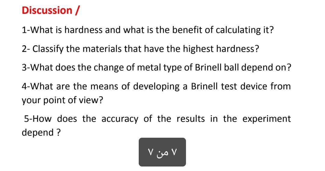Discussion /
1-What is hardness and what is the benefit of calculating it?
2- Classify the materials that have the highest hardness?
3-What does the change of metal type of Brinell ball depend on?
4-What are the means of developing a Brinell test device from
your point of view?
5-How does the accuracy of the results in the experiment
depend ?
V jjo V
