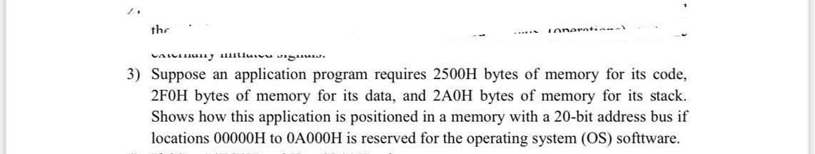 the
oneratinn
3) Suppose an application program requires 2500H bytes of memory for its code,
2FOH bytes of memory for its data, and 2A0H bytes of memory for its stack.
Shows how this application is positioned in a memory with a 20-bit address bus if
locations 00000OH to 0A000H is reserved for the operating system (OS) softtware.
