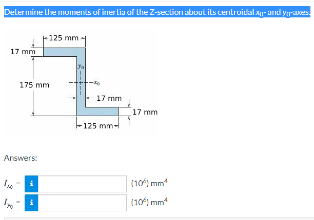 Determine the moments of inertia of the Z-section about its centroidal xo- and yo-axes.
-125 mm-
17 mm
yo
175 mm
-Xo
17 mm
17 mm
125 mm-
Answers:
Ixo
(106) mm4
(106) mm4

