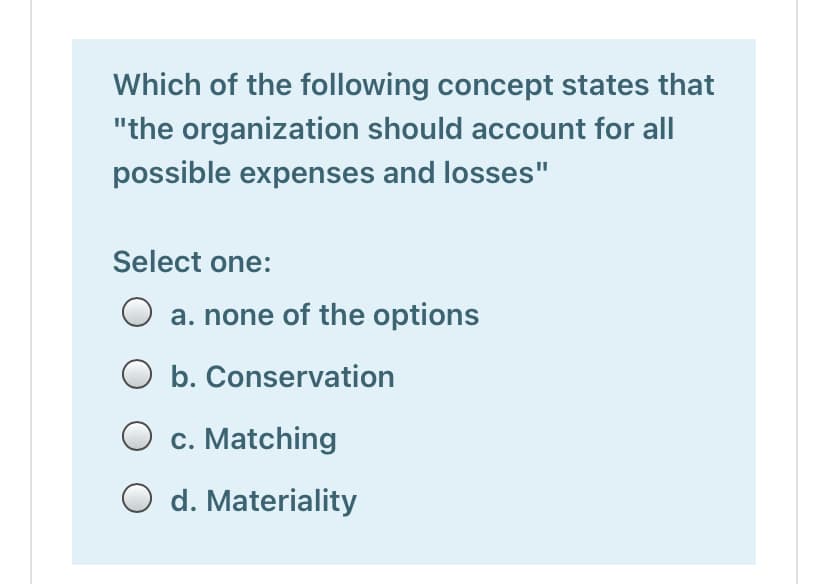 Which of the following concept states that
"the organization should account for all
possible expenses and losses"
Select one:
a. none of the options
O b. Conservation
O c. Matching
O d. Materiality

