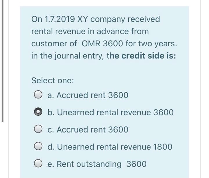 On 1.7.2019 XY company received
rental revenue in advance from
customer of OMR 3600 for two years.
in the journal entry, the credit side is:
Select one:
a. Accrued rent 3600
b. Unearned rental revenue 3600
O c. Accrued rent 3600
O d. Unearned rental revenue 1800
e. Rent outstanding 3600
