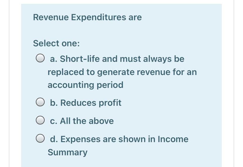 Revenue Expenditures are
Select one:
O a. Short-life and must always be
replaced to generate revenue for an
accounting period
O b. Reduces profit
O c. All the above
O d. Expenses are shown in Income
Summary

