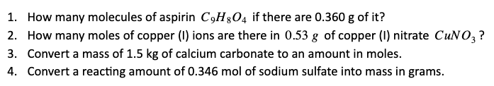 1. How many molecules of aspirin C,H&O4 if there are 0.360 g of it?
2. How many moles of copper (1) ions are there in 0.53 g of copper (I) nitrate CUNO, ?
3. Convert a mass of 1.5 kg of calcium carbonate to an amount in moles.
4. Convert a reacting amount of 0.346 mol of sodium sulfate into mass in grams.
