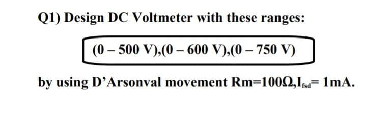 Q1) Design DC Voltmeter with these ranges:
(0 – 500 V),(0 –- 600 V),(0 – 750 V)
by using D'Arsonval movement Rm=1000,In= 1mA.
