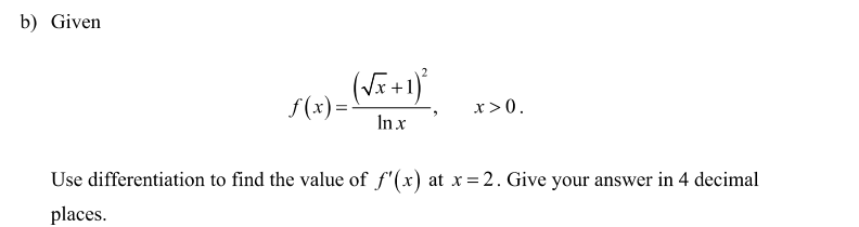 b) Given
2
(Vi+)
f(x) =
In x
x>0.
Use differentiation to find the value of f'(x) at x = 2. Give your answer in 4 decimal
places.
