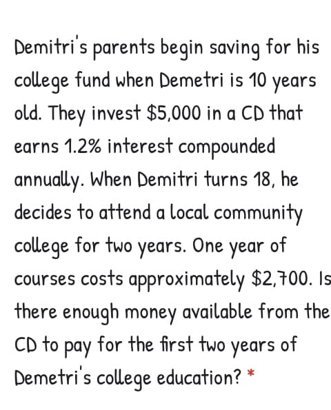 Demitri's parents begin saving for his
college fund when Demetri is 10 years
old. They invest $5,000 in a CD that
earns 1.2% interest compounded
annually. When Demitri turns 18, he
decides to attend a local community
college for two years. One year of
courses costs approximately $2,700. Is
there enough money available from the
CD to pay for the first two years of
Demetri's college education? *
