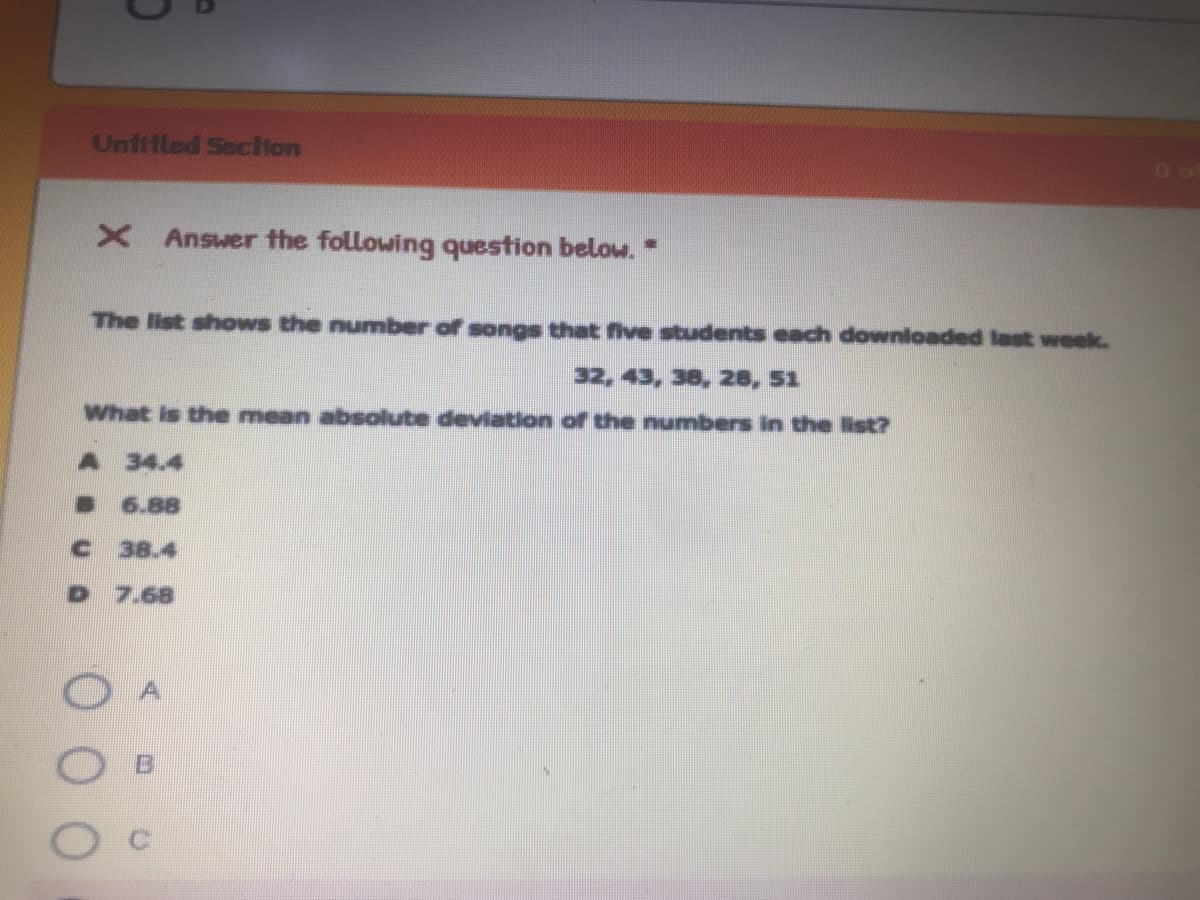 Uniifled Sociion
X Answer the following question below. *
The list shows the number of songs that five students each downloaded last week.
32, 43, 38, 28, 51
What is the mean absolute deviation of the numbers in the list?
A 34.4
6.88
38.4
D 7.68
