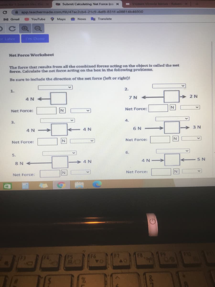 r1 Siers hs
Submit Calculating Net Force (co x
- dent Vicorla lanes- Rebers
A app.teachermade.com/fill/47ac2cb4-21c9-4ef8-831f-e08814b46930
M Gmail
YouTube
Maps
News
Translate
or Later
I'm Done
Net Force Worksheet
The force that results from all the combined forces acting on the object is called the net
force. Calculate the net force acting on the box in the following problems.
Be sure to include the direction of the net force (left or right)!
2.
1.
7N +
2 N
4 N
Net Force:
Net Force:
4.
3.
4 N
6 N
3 N
4 N >
Net Force:
Net Force:
6.
5.
4 N
5 N
4 N
8 N
Net Force:
Net Force:
(F3
F4
F6
F8
F10
Z

