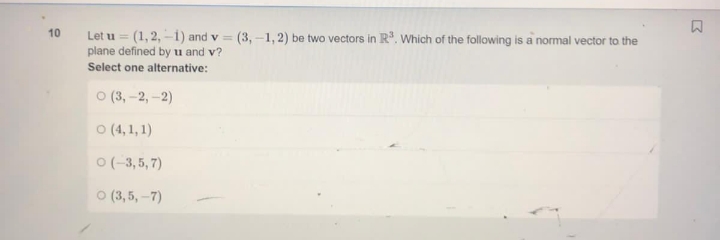 10
Let u = (1,2,-1) and v= (3,-1,2) be two vectors in R³. Which of the following is a normal vector to the
plane defined by u and v?
Select one alternative:
O (3,-2,-2)
O (4,1,1)
O(-3,5,7)
O (3,5,-7)
D