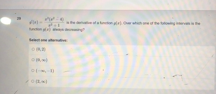 29
r² (²4)
is the derivative of a function g(x). Over which one of the following intervals is the
2² +1
function g(x) always decreasing?
Select one alternative:
0 (0,2)
0 (0,00)
0 (-∞, -1)
0 (2,00)