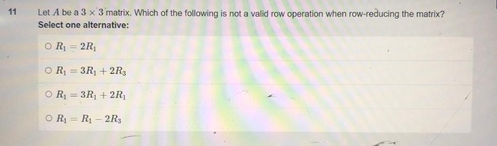11
Let A be a 3 x 3 matrix. Which of the following is not a valid row operation when row-reducing the matrix?
Select one alternative:
O R₁ = 2R₁
OR₁3R₁ +2R3
=
O R₁ = 3R₁ +2R₁
O R₁ R₁-2R3
=