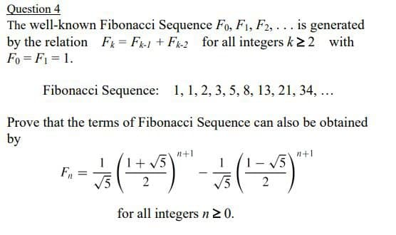 Question 4
The well-known Fibonacci Sequence Fo, F1, F2, ... is generated
by the relation F = F1 + Fk2 for all integers k22 with
Fo = F1 = 1.
Fibonacci Sequence: 1, 1, 2, 3, 5, 8, 13, 21, 34, ...
Prove that the terms of Fibonaci Sequence can also be obtained
by
n+1
n+1
V5
for all integers n20.
