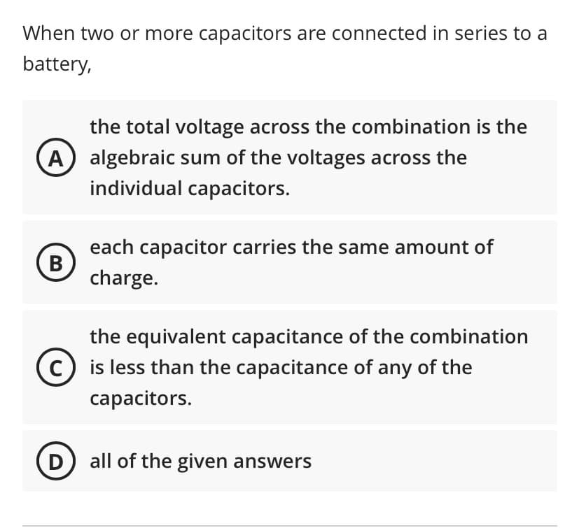 When two or more capacitors are connected in series to a
battery,
the total voltage across the combination is the
A) algebraic sum of the voltages across the
individual capacitors.
each capacitor carries the same amount of
(B)
charge.
the equivalent capacitance of the combination
is less than the capacitance of any of the
capacitors.
D) all of the given answers
