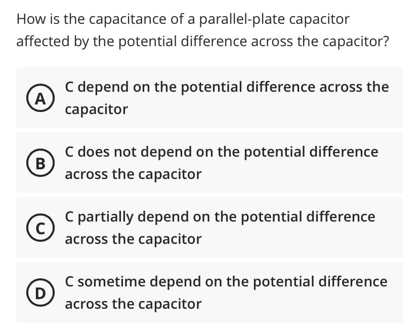 How is the capacitance of a parallel-plate capacitor
affected by the potential difference across the capacitor?
C depend on the potential difference across the
A
сарacitor
C does not depend on the potential difference
B
across the capacitor
C partially depend on the potential difference
across the capacitor
C sometime depend on the potential difference
D
across the capacitor
