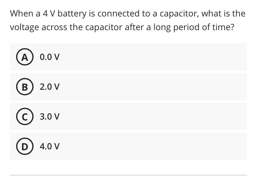 When a 4 V battery is connected to a capacitor, what is the
voltage across the capacitor after a long period of time?
A) 0.0 V
B) 2.0 V
c) 3.0 V
D) 4.0 V
