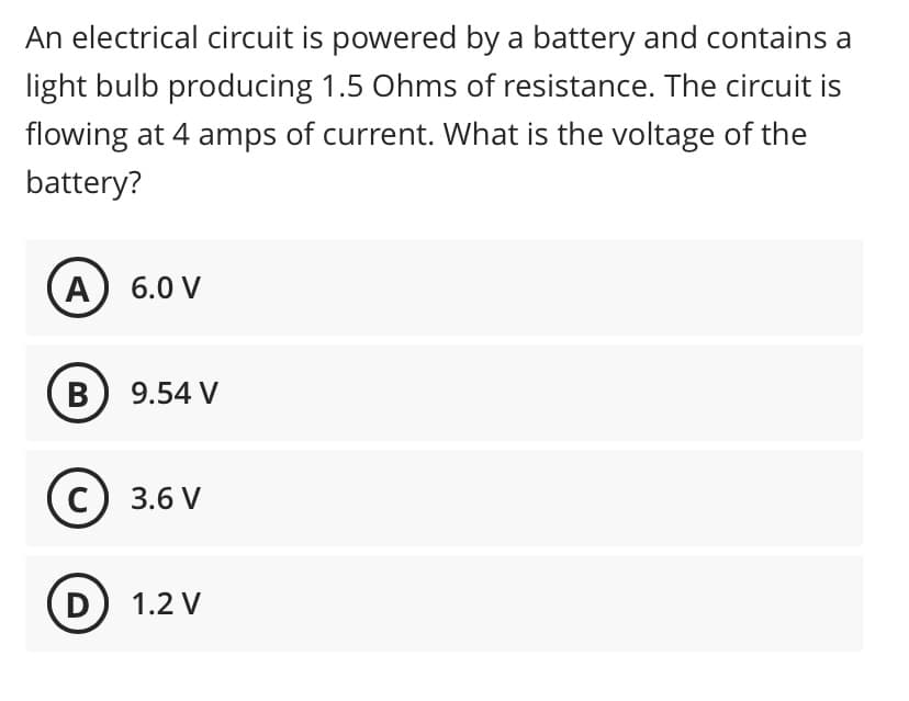 An electrical circuit is powered by a battery and contains a
light bulb producing 1.5 Ohms of resistance. The circuit is
flowing at 4 amps of current. What is the voltage of the
battery?
A
6.0 V
B) 9.54 V
3.6 V
D) 1.2 V
