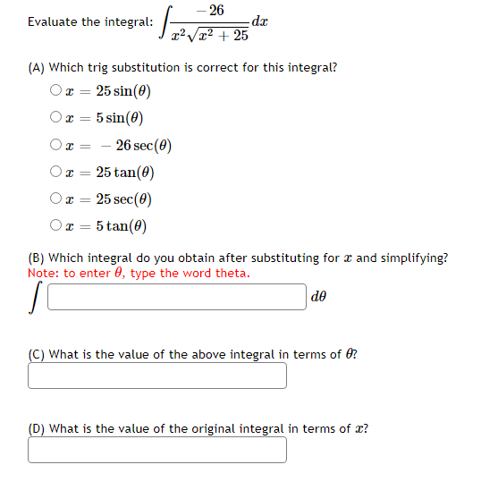 – 26
Evaluate the integral:
de
x² + 25
(A) Which trig substitution is correct for this integral?
Ox = 25 sin(0)
5 sin(0)
- 26 sec(0)
25 tan(0)
25 sec(0)
5 tan(0)
(B) Which integral do you obtain after substituting for a and simplifying?
Note: to enter 0, type the word theta.
de
(C) What is the value of the above integral in terms of 0?
(D) What is the value of the original integral in terms of x?
