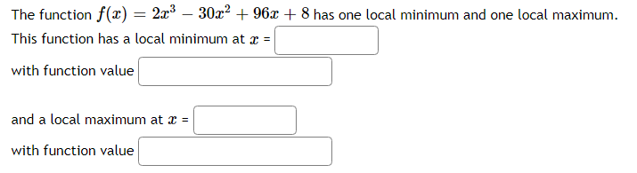 The function f(x) = 2x° – 30x² + 96x + 8 has one local minimum and one local maximum.
%3D
This function has a local minimum at x =
with function value
and a local maximum at x =
with function value

