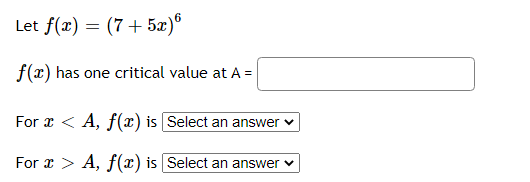 Let f(x) = (7+ 5æ)°
f(x) has one critical value at A =
For x < A, f(x) is [Select an answer v
For x > A, f(x) is Select an answer v
