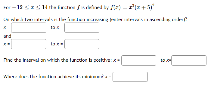 For – 12 <x < 14 the function f is defined by f(x) = x°(x + 5)²
On which two intervals is the function increasing (enter intervals in ascending order)?
X =
to x =
and
X =
to x =
Find the interval on which the function is positive: x =
to x=
Where does the function achieve its minimum? x =
