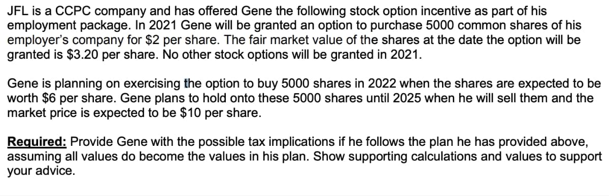 JFL is a CCPC company and has offered Gene the following stock option incentive as part of his
employment package. In 2021 Gene will be granted an option to purchase 5000 common shares of his
employer's company for $2 per share. The fair market value of the shares at the date the option will be
granted is $3.20 per share. No other stock options will be granted in 2021.
Gene is planning on exercising the option to buy 5000 shares in 2022 when the shares are expected to be
worth $6 per share. Gene plans to hold onto these 5000 shares until 2025 when he will sell them and the
market price is expected to be $10 per share.
Required: Provide Gene with the possible tax implications if he follows the plan he has provided above,
assuming all values do become the values in his plan. Show supporting calculations and values to support
your advice.