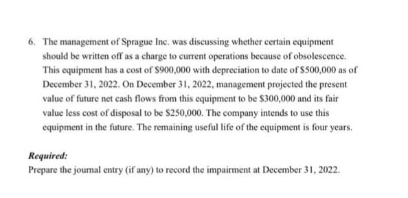 6. The management of Sprague Inc. was discussing whether certain equipment
should be written off as a charge to current operations because of obsolescence.
This equipment has a cost of $900,000 with depreciation to date of $500,000 as of
December 31, 2022. On December 31, 2022, management projected the present
value of future net cash flows from this equipment to be $300,000 and its fair
value less cost of disposal to be $250,000. The company intends to use this
equipment in the future. The remaining useful life of the equipment is four years.
Required:
Prepare the journal entry (if any) to record the impairment at December 31, 2022.