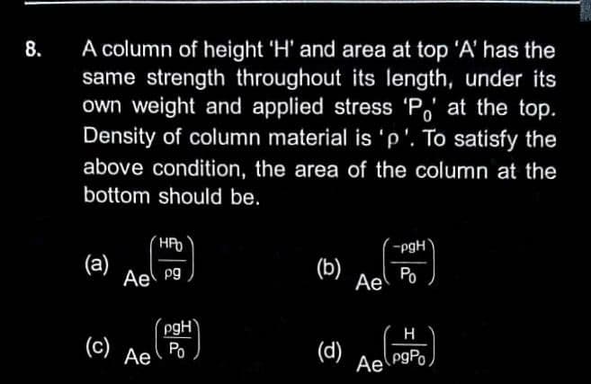 A column of height 'H' and area at top 'A' has the
same strength throughout its length, under its
own weight and applied stress 'P,' at the top.
Density of column material is 'p'. To satisfy the
8.
above condition, the area of the column at the
bottom should be.
-pgH
(a)
Ael pg
(b)
Ae
Po
pgH'
Po
H
(c)
(d)
Ae
Ae
pgPo
