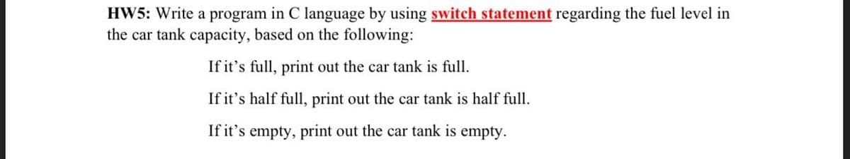 HW5: Write a program in C language by using switch statement regarding the fuel level in
the car tank capacity, based on the following:
If it's full, print out the car tank is full.
If it's half full, print out the car tank is half full.
If it's empty, print out the car tank is empty.

