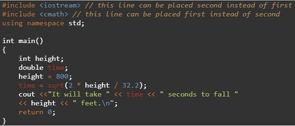 #include <iostream> // this line can be placed second instead of first
#include <cmath> // this line can be placed first instead of second
using namespace std;
int main()
{
int height;
double time;
height = 800;
time = sqrt (2 * height / 32.2);
cout <<"It will take " <« time <<
<« height <« " feet.\n";
seconds to fall
return 0;

