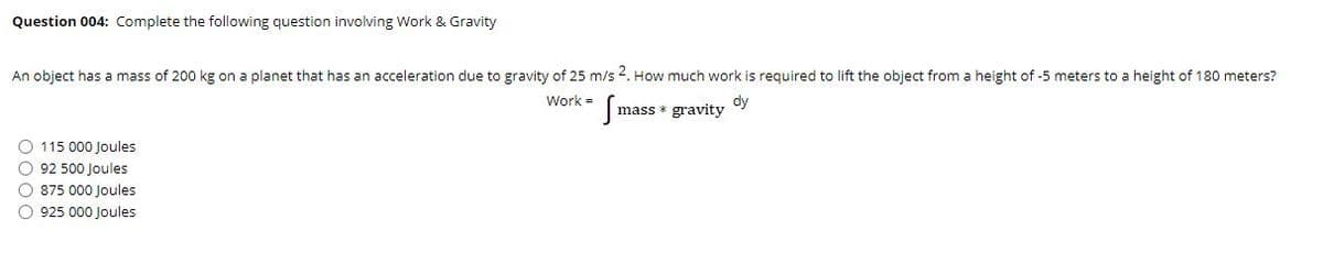 Question 004: Complete the following question involving Work & Gravity
An object has a mass of 200 kg on a planet that has an acceleration due to gravity of 25 m/s 2. How much work is required to lift the object from a height of -5 meters to a height of 180 meters?
Work =
dy
mass * gravity
O 115 000 Joules
O 92 500 Joules
O 875 000 Joules
O 925 000 Joules
