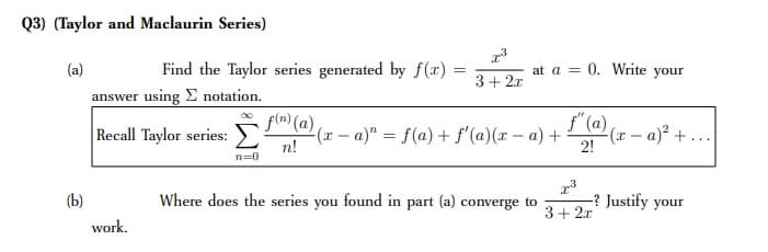 Q3) (Taylor and Maclaurin Series)
(a)
Find the Taylor series generated by f(x)
at a = 0. Write your
3+ 2x
answer using E notation.
f(m) (a)
f" (a),
Recall Taylor series:
(r - a)" = f(a) + f'(a)(x – a) +
n!
2(x – a)² + ..
2!
n=0
(b)
Where does the series you found in part (a) converge to
-? Justify your
3+ 2.x
work.
