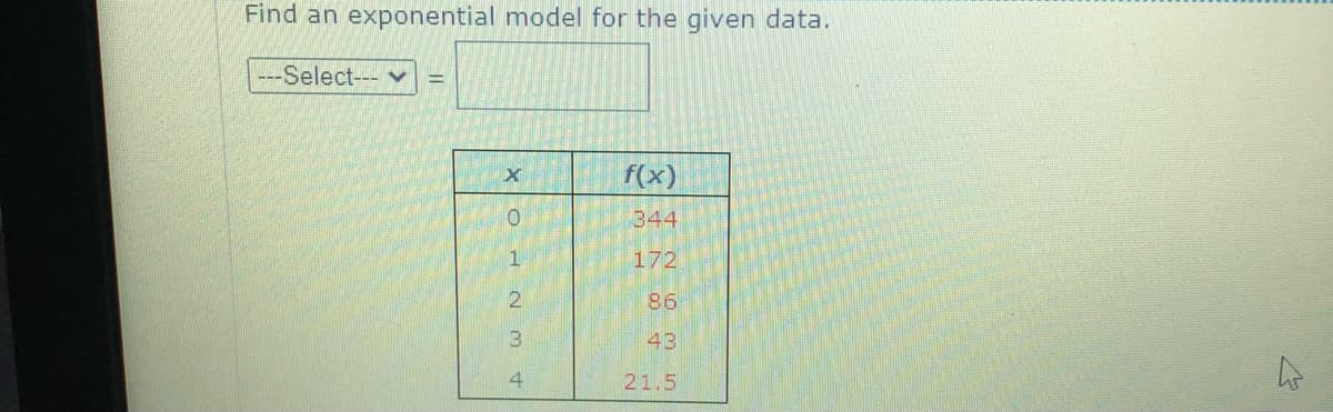 Find an exponential model for the given data.
---Select--- v
f(x)
01
344
172
86
43
4.
21.5
