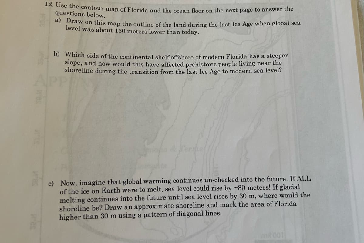 12. Use the contour map of Florida and the ocean floor on the next page to answer the
questions below.
a) Draw on this map the outline of the land during the last Ice Age when global sea
level was about 130 meters lower than today.
b) Which side of the continental shelf offshore of modern Florida has a steeper
slope, and how would this have affected prehistoric people living near the
shoreline during the transition from the last Ice Age to modern sea level?
Terips!
c) Now, imagine that global warming continues un-checked into the future. If ALL
of the ice on Earth were to melt, sea level could rise by ~80 meters! If glacial
melting continues into the future until sea level rises by 30 m, where would the
shoreline be? Draw an approximate shoreline and mark the area of Florida
higher than 30 m using a pattern of diagonal lines.
mot 001