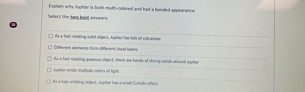 20
Explain why Jupiter is both multi-colored and had a banded appearance.
Select the two best answers.
As a fast rotating solid object, Jupiter has lots of volcanoes
O Different elements form different cloud layers
As a fast rotating gaseous object, there are bands of strong winds around Jupiter
Jupiter emits multiple colors of light
As a fast orbiting object, Jupiter has a small Coriolis effect