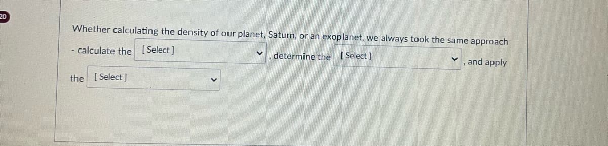 20
Whether calculating the density of our planet, Saturn, or an exoplanet, we always took the same approach
- calculate the [Select]
determine the [Select]
, and apply
the [Select]
V