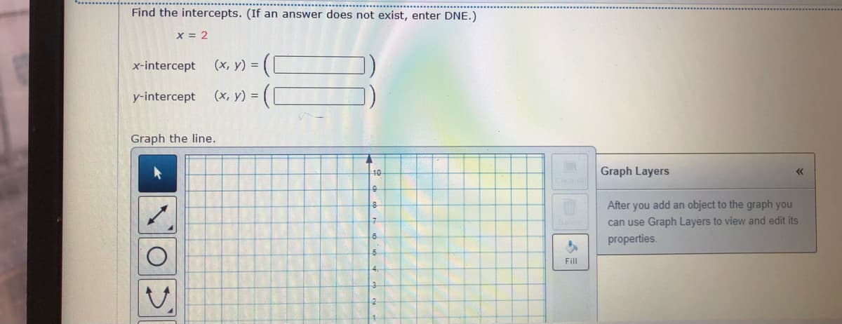 Find the intercepts. (If an answer does not exist, enter DNE.)
x = 2
x-intercept
(x, y) = (
y-intercept
(x, y) =
Graph the line.
10
Graph Layers
After you add an object to the graph you
can use Graph Layers to view and edit its
7.
properties.
Fill
