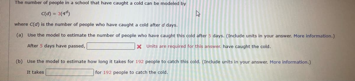 The number of people in a school that have caught a cold can be modeled by
C(d) = 3(4d)
where C(d) is the number of people who have caught a cold after d days.
(a) Use the model to estimate the number of people who have caught this cold after 5 days. (Include units in your answer. More information.)
After 5 days have passed,
X Units are required for this answer. have caught the cold.
(b) Use the model to estimate how long it takes for 192 people to catch this cold. (Include units in your answer. More information.)
It takes
for 192 people to catch the cold.
