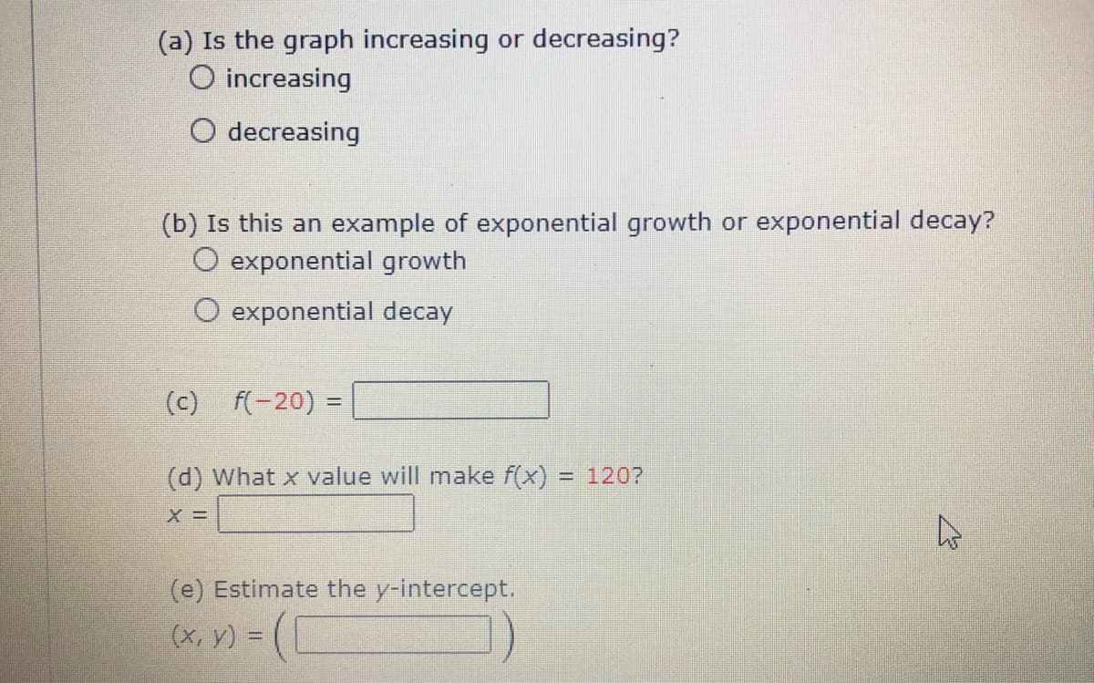 (a) Is the graph increasing or decreasing?
O increasing
O decreasing
(b) Is this an example of exponential growth or exponential decay?
O exponential growth
O exponential decay
(c) f(-20) =
(d) What x value will make f(x)
= 1207
(e) Estimate the y-intercept.
(x, y) = (L
%3D
