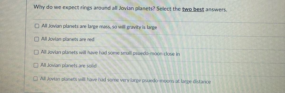 Why do we expect rings around all Jovian planets? Select the two best answers.
O All Jovian planets are large mass, so will gravity is large
All Jovian planets are red
All Jovian planets will have had some small psuedo-moon close in
All Jovian planets are solid
All Jovian planets will have had some very large psuedo-moons at large distance