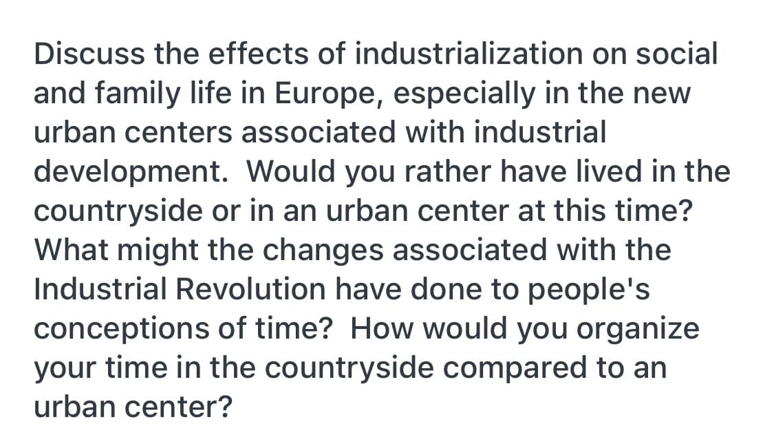 Discuss the effects of industrialization on social
and family life in Europe, especially in the new
urban centers associated with industrial
development. Would you rather have lived in the
countryside or in an urban center at this time?
What might the changes associated with the
Industrial Revolution have done to people's
conceptions of time? How would you organize
your time in the countryside compared to an
urban center?
