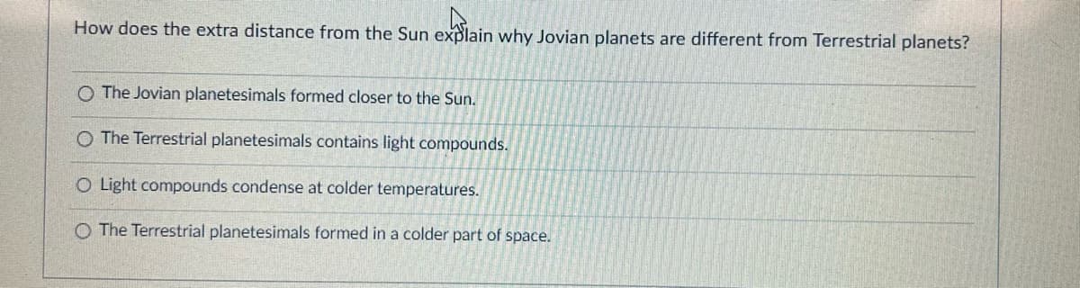 How does the extra distance from the Sun explain why Jovian planets are different from Terrestrial planets?
explai
O The Jovian planetesimals formed closer to the Sun.
O The Terrestrial planetesimals contains light compounds.
O Light compounds condense at colder temperatures.
O The Terrestrial planetesimals formed in a colder part of space.