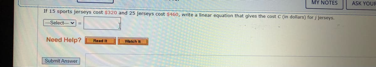 MY NOTES
ASK YOUF
If 15 sports jerseys cost $320 and 25 jerseys cost $460, write a linear equation that gives the cost C (in dollars) for j jerseys.
-Select--- v
Need Help?
Read It
Watch It
Submit Answer
