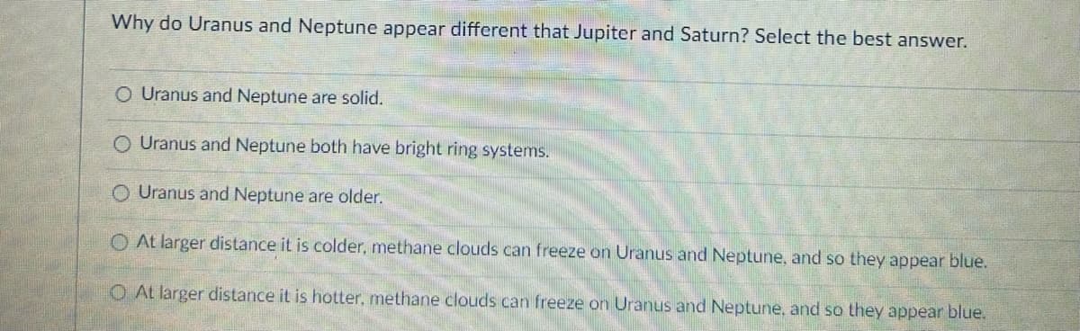 Why do Uranus and Neptune appear different that Jupiter and Saturn? Select the best answer.
O Uranus and Neptune are solid.
Uranus and Neptune both have bright ring systems.
O Uranus and Neptune are older.
O At larger distance it is colder, methane clouds can freeze on Uranus and Neptune, and so they appear blue.
O At larger distance it is hotter, methane clouds can freeze on Uranus and Neptune, and so they appear blue.