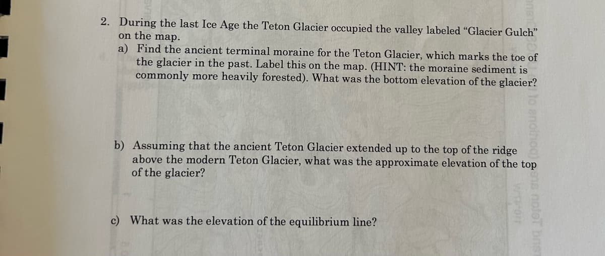 2. During the last Ice Age the Teton Glacier occupied the valley labeled "Glacier Gulch"
on the map.
a) Find the ancient terminal moraine for the Teton Glacier, which marks the toe of
the glacier in the past. Label this on the map. (HINT: the moraine sediment is
commonly more heavily forested). What was the bottom elevation of the glacier?
b) Assuming that the ancient Teton Glacier extended up to the top of the ridge
above the modern Teton Glacier, what was the approximate elevation of the top
of the glacier?
to anothoo) gens nolot brist
c) What was the elevation of the equilibrium line?