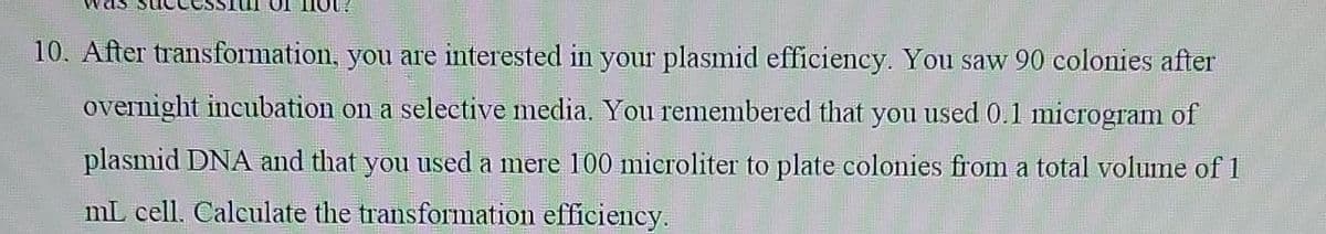 10. After transformation, you are interested in your plasmid efficiency. You saw 90 colonies after
overnight incubation on a selective media. You remembered that you used 0.1 microgram of
plasmid DNA and that you used a mere 100 mieroliter to plate colonies from a total volume of 1
mL cell. Calculate the transformation efficiency.
