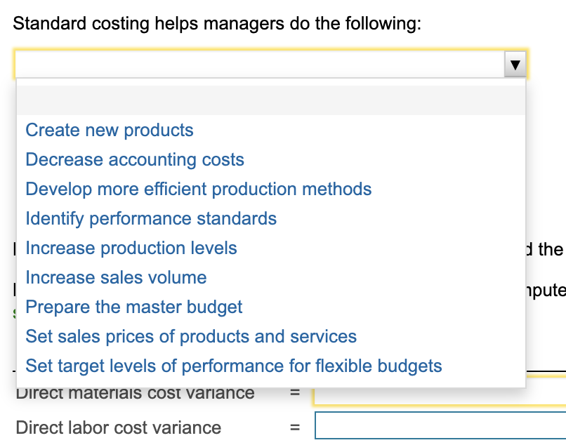 Standard costing helps managers do the following:
Create new products
Decrease accounting costs
Develop more efficient production methods
Identify performance standards
| Increase production levels
d the
Increase sales volume
pute
Prepare the master budget
Set sales prices of products and services
Set target levels of performance for flexible budgets
Direct materiais cost variance
Direct labor cost variance
%3D
