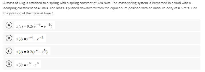 A mass of 4 kg is attached to a spring with a spring constant of 128 N/m. The mass-spring system is immersed in a fluid with a
damping coefficient of 48 m/s. The mass is pushed downward from the equilibrium position with an initial velocity of 0.8 m/s. Find
the position of the mass at time t.
B
x(t)=e4-e²
4
© x(1) = 0.2(e-p8¹)
-4
x(1) = 0.2(e) - e
D
8
-8
x(t)=e-e'